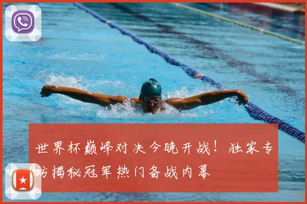 世界杯巅峰对决今晚开战!独家专访揭秘冠军热门备战内幕