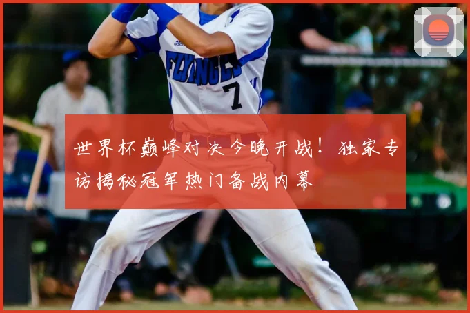 世界杯巅峰对决今晚开战!独家专访揭秘冠军热门备战内幕