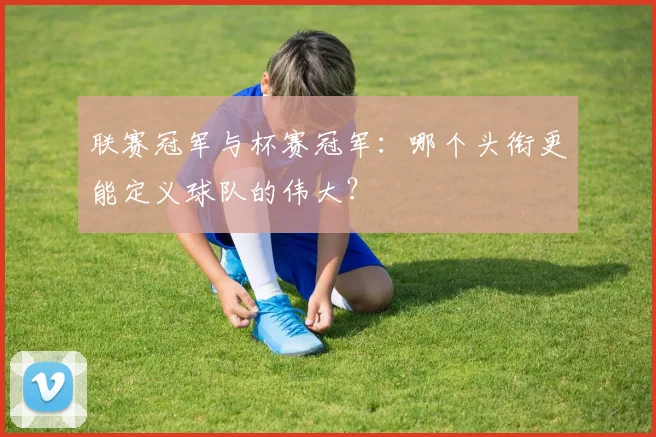 联赛冠军与杯赛冠军:哪个头衔更能定义球队的伟大?