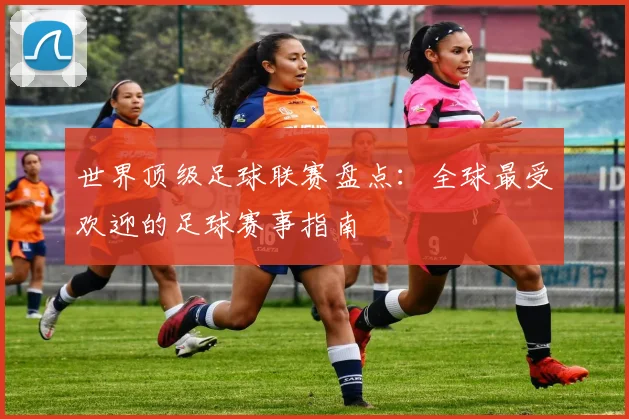 世界顶级足球联赛盘点：全球最受欢迎的足球赛事指南