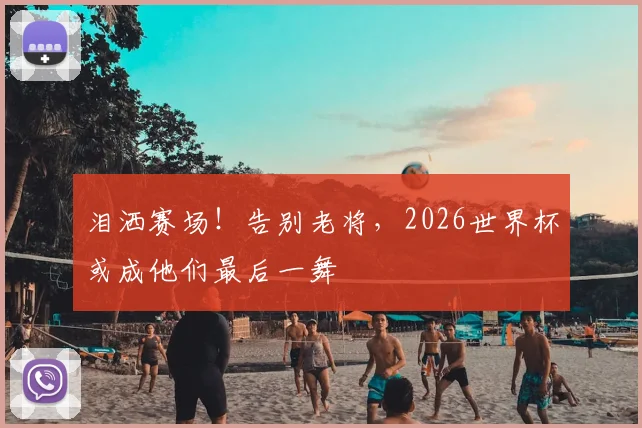 泪洒赛场！告别老将，2026世界杯或成他们最后一舞