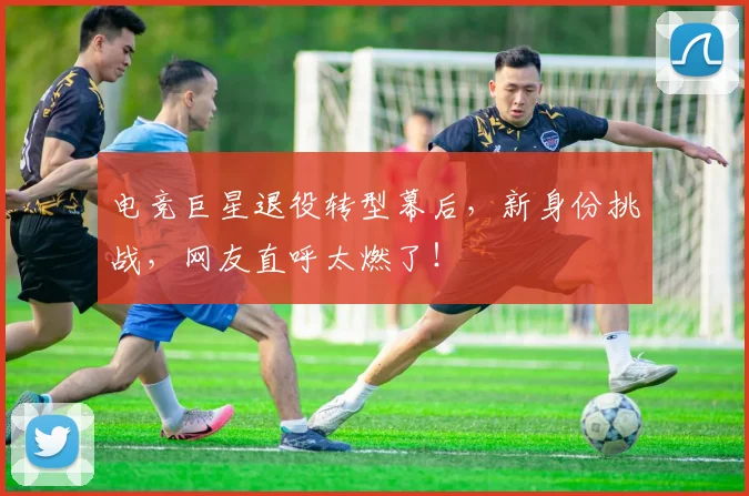 电竞巨星退役转型幕后，新身份挑战，网友直呼太燃了！