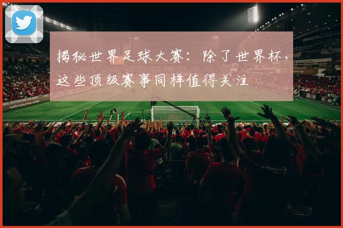 揭秘世界足球大赛：除了世界杯，这些顶级赛事同样值得关注