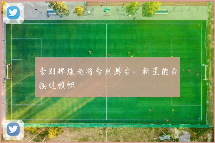 告别辉煌老将告别舞台，新星能否接过旗帜