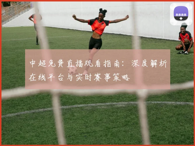 中超免费直播观看指南：深度解析在线平台与实时赛事策略