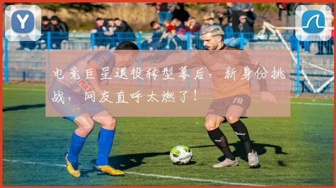 电竞巨星退役转型幕后，新身份挑战，网友直呼太燃了！