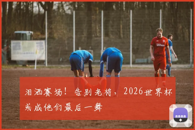 泪洒赛场！告别老将，2026世界杯或成他们最后一舞